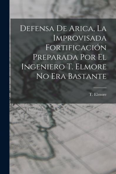 Defensa de Arica la Improvisada Fortificaci��n Preparada por el Ingeniero T. Elmore no era Bastante