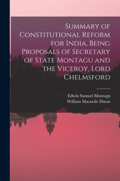 Summary of Constitutional Reform for India Being Proposals of Secretary of State Montagu and the Viceroy Lord Chelmsford