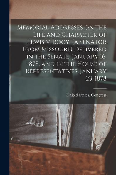 Memorial Addresses on the Life and Character of Lewis V. Bogy (a Senator From Missouri) Delivered in the Senate January 16 1878 and in the House of Representatives January 23 1878