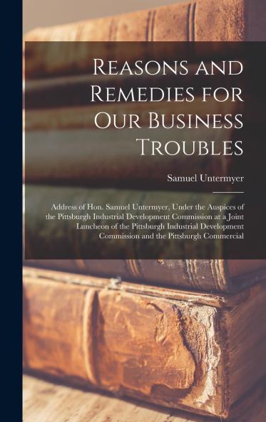 Reasons and Remedies for our Business Troubles; Address of Hon. Samuel Untermyer Under the Auspices of the Pittsburgh Industrial Development Commission at a Joint Luncheon of the Pittsburgh Industrial Development Commission and the Pittsburgh Commercial