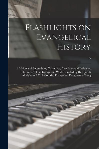 Flashlights on Evangelical History; a Volume of Entertaining Narratives Anecdotes and Incidents Illustrative of the Evangelical Work Founded by Rev. Jacob Albright in A.D. 1800; Also Evangelical Daughters of Song