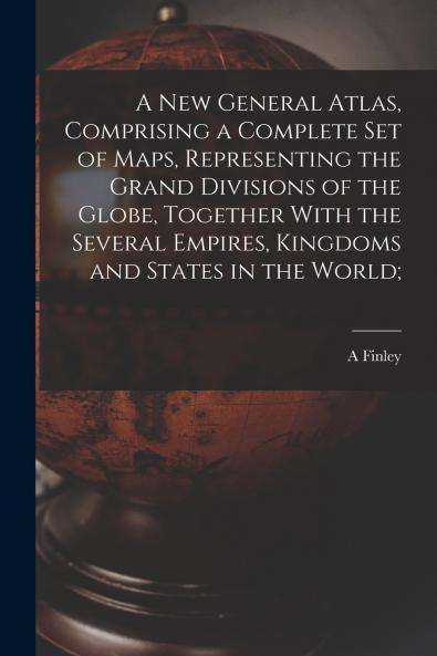 A new General Atlas Comprising a Complete set of Maps Representing the Grand Divisions of the Globe Together With the Several Empires Kingdoms and States in the World;