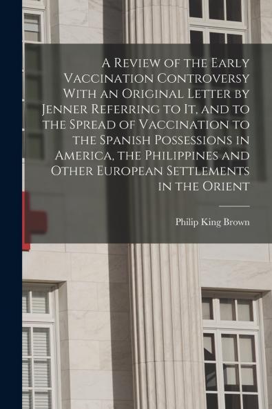 A Review of the Early Vaccination Controversy With an Original Letter by Jenner Referring to it and to the Spread of Vaccination to the Spanish Possessions in America the Philippines and Other European Settlements in the Orient