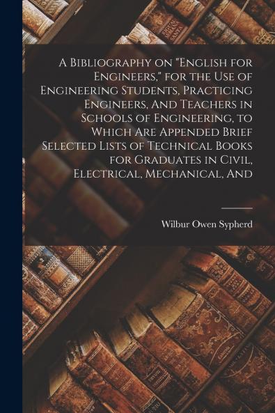 A Bibliography on English for Engineers for the use of Engineering Students Practicing Engineers And Teachers in Schools of Engineering to Which are Appended Brief Selected Lists of Technical Books for Graduates in Civil Electrical Mechanical And
