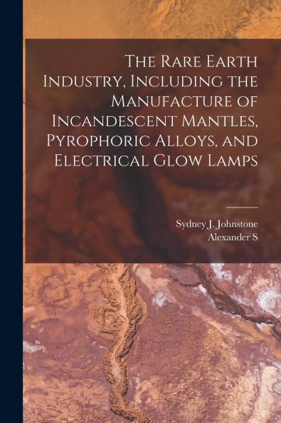 The Rare Earth Industry Including the Manufacture of Incandescent Mantles Pyrophoric Alloys and Electrical Glow Lamps