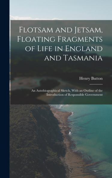 Flotsam and Jetsam Floating Fragments of Life in England and Tasmania; an Autobiographical Sketch With an Outline of the Introduction of Responsible Government