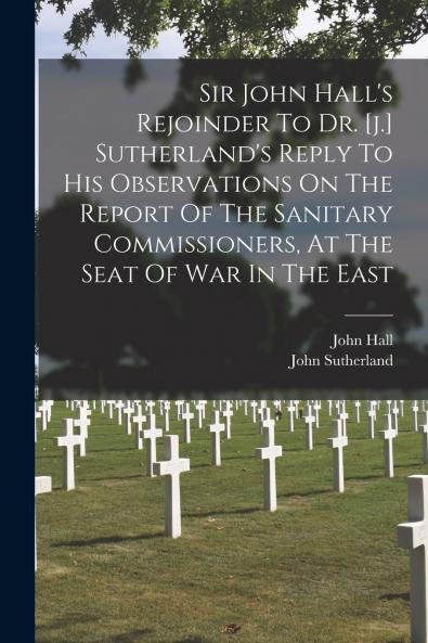 Sir John Hall's Rejoinder To Dr. [j.] Sutherland's Reply To His Observations On The Report Of The Sanitary Commissioners At The Seat Of War In The East