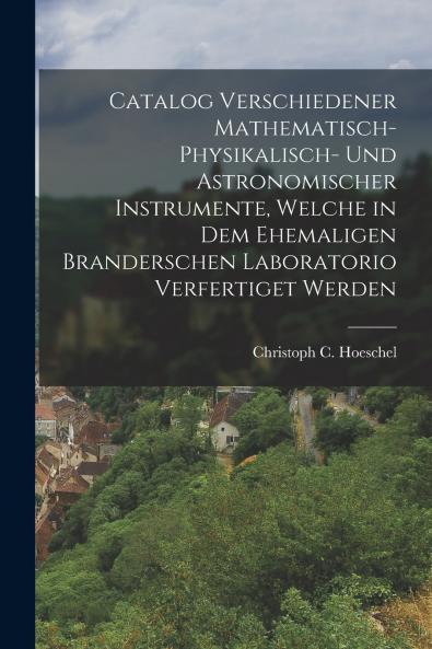 Catalog verschiedener mathematisch-physikalisch- und astronomischer Instrumente welche in dem ehemaligen Branderschen Laboratorio verfertiget werden