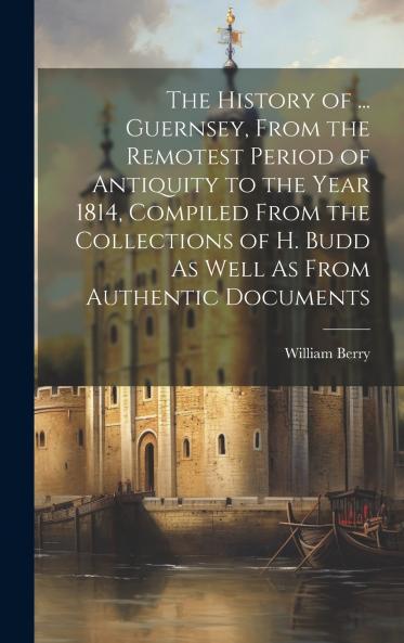 The History of ... Guernsey From the Remotest Period of Antiquity to the Year 1814 Compiled From the Collections of H. Budd As Well As From Authentic Documents