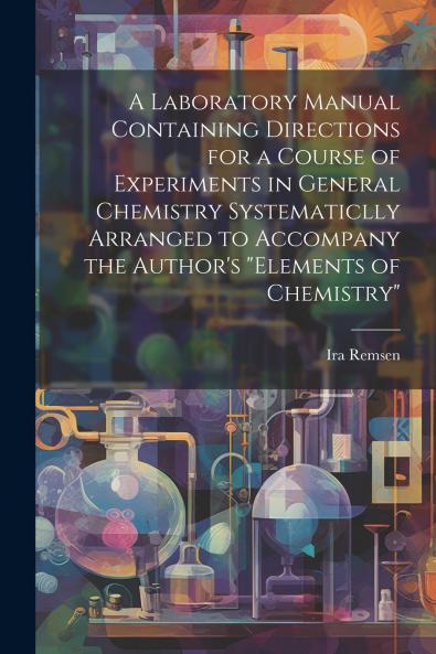 A Laboratory Manual Containing Directions for a Course of Experiments in General Chemistry Systematiclly Arranged to Accompany the Author's Elements of Chemistry