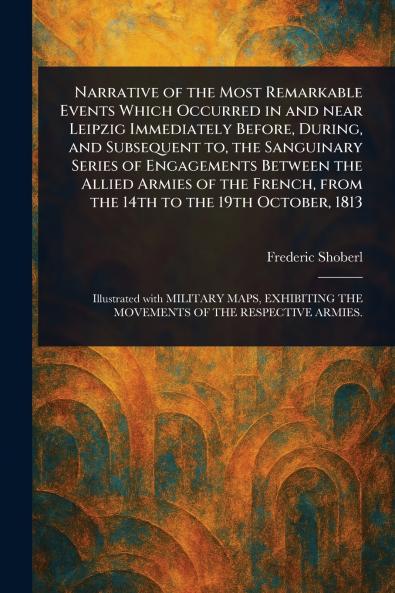 Narrative of the Most Remarkable Events Which Occurred in and Near Leipzig Immediately Before During and Subsequent to the Sanguinary Series of Engagements Between the Allied Armies of the French From the 14th to the 19th October 1813
