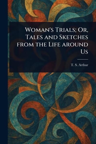 Woman's Trials; Or Tales and Sketches From the Life Around Us
