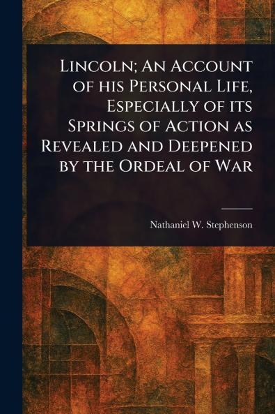 Lincoln; An Account of His Personal Life Especially of Its Springs of Action as Revealed and Deepened by the Ordeal of War