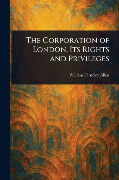The Corporation of London Its Rights and Privileges