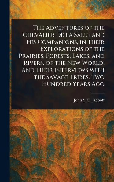 The Adventures of the Chevalier De La Salle and His Companions in Their Explorations of the Prairies Forests Lakes and Rivers of the New World and Their Interviews With the Savage Tribes Two Hundred Years Ago