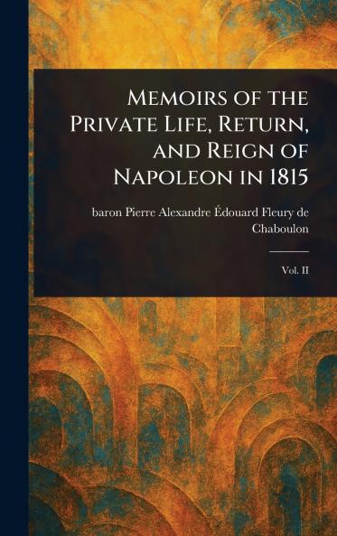 Memoirs of the Private Life Return and Reign of Napoleon in 1815