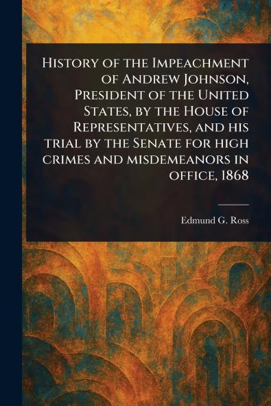 History of the Impeachment of Andrew Johnson President of the United States by the House of Representatives and His Trial by the Senate for High Crimes and Misdemeanors in Office 1868