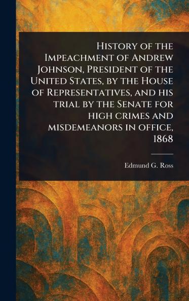 History of the Impeachment of Andrew Johnson President of the United States by the House of Representatives and His Trial by the Senate for High Crimes and Misdemeanors in Office 1868