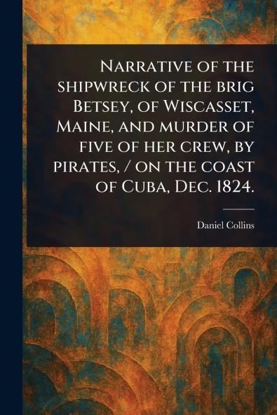 Narrative of the Shipwreck of the Brig Betsey of Wiscasset Maine and Murder of Five of Her Crew by Pirates / on the Coast of Cuba Dec. 1824.