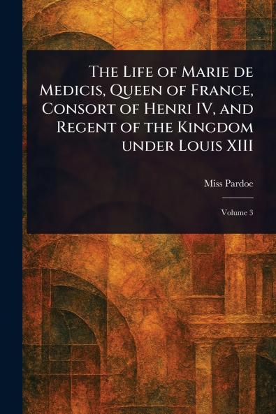 Life of Marie De Medicis Queen of France Consort of Henri IV and Regent of the Kingdom Under Louis XIII
