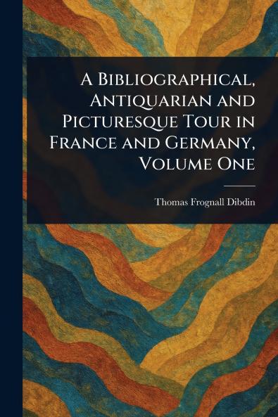 Bibliographical Antiquarian and Picturesque Tour in France and Germany Volume One