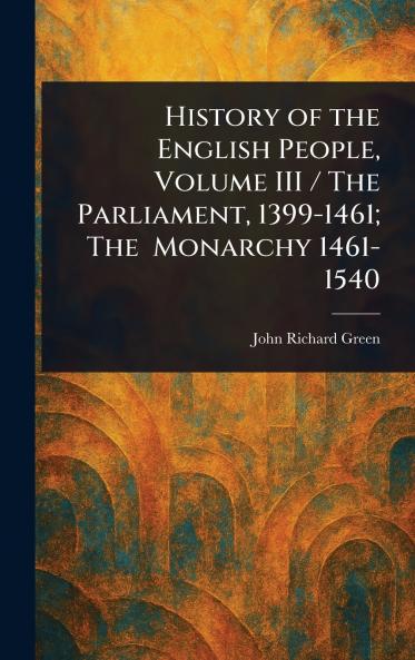 History of the English People Volume III / The Parliament 1399-1461; The Monarchy 1461-1540