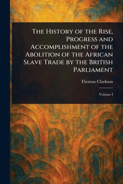 History of the Rise Progress and Accomplishment of the Abolition of the African Slave Trade by the British Parliament