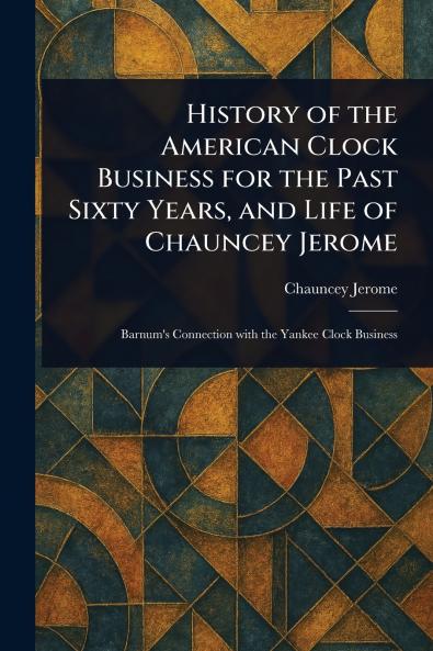 History of the American Clock Business for the Past Sixty Years and Life of Chauncey Jerome