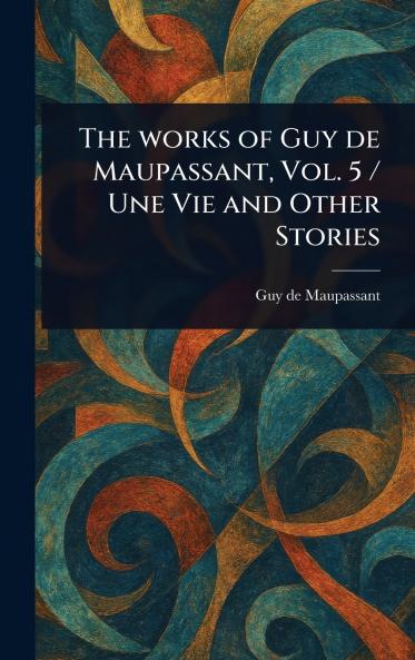 Works of Guy De Maupassant Vol. 5 / Une Vie and Other Stories