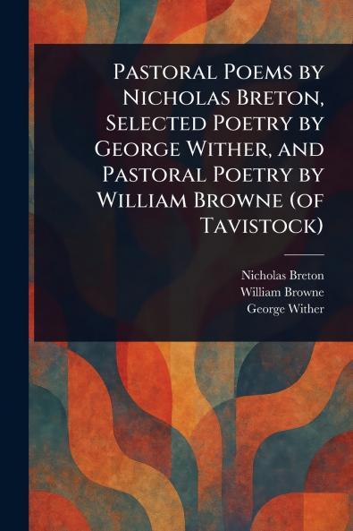 Pastoral Poems by Nicholas Breton Selected Poetry by George Wither and Pastoral Poetry by William Browne (of Tavistock)