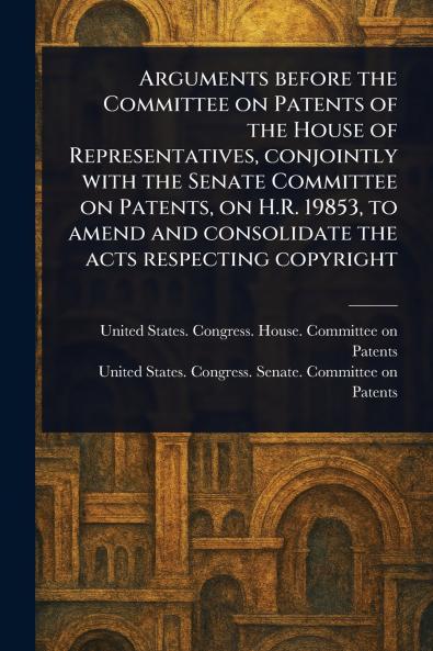 Arguments Before the Committee on Patents of the House of Representatives Conjointly With the Senate Committee on Patents on H.R. 19853 to Amend and Consolidate the Acts Respecting Copyright