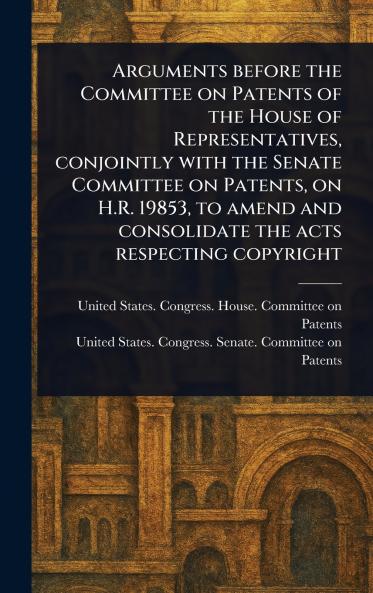 Arguments Before the Committee on Patents of the House of Representatives Conjointly With the Senate Committee on Patents on H.R. 19853 to Amend and Consolidate the Acts Respecting Copyright