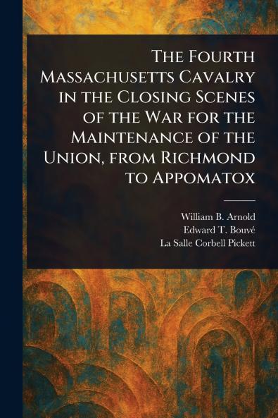 Fourth Massachusetts Cavalry in the Closing Scenes of the War for the Maintenance of the Union From Richmond to Appomatox