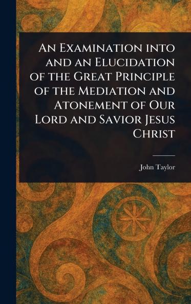 Examination Into and an Elucidation of the Great Principle of the Mediation and Atonement of Our Lord and Savior Jesus Christ