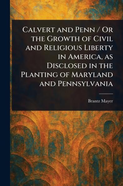 Calvert and Penn / Or the Growth of Civil and Religious Liberty in America as Disclosed in the Planting of Maryland and Pennsylvania