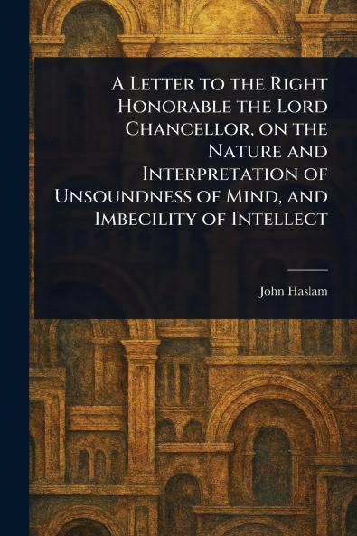 Letter to the Right Honorable the Lord Chancellor on the Nature and Interpretation of Unsoundness of Mind and Imbecility of Intellect
