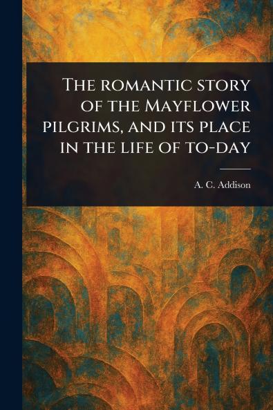 Romantic Story of the Mayflower Pilgrims and Its Place in the Life of To-day