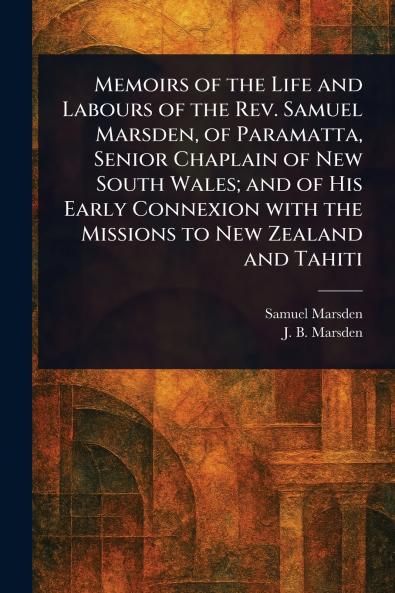 Memoirs of the Life and Labours of the Rev. Samuel Marsden of Paramatta Senior Chaplain of New South Wales; and of His Early Connexion With the Missions to New Zealand and Tahiti