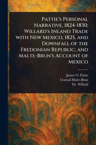 Pattie's Personal Narrative 1824-1830; Willard's Inland Trade With New Mexico 1825 and Downfall of the Fredonian Republic; and Malte-Brun's Account of Mexico