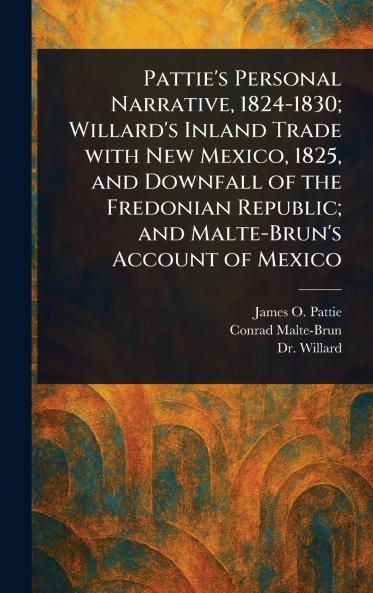 Pattie's Personal Narrative 1824-1830; Willard's Inland Trade With New Mexico 1825 and Downfall of the Fredonian Republic; and Malte-Brun's Account of Mexico