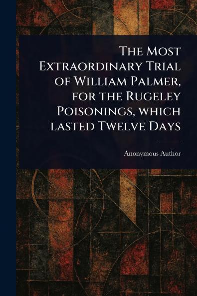 Most Extraordinary Trial of William Palmer for the Rugeley Poisonings Which Lasted Twelve Days