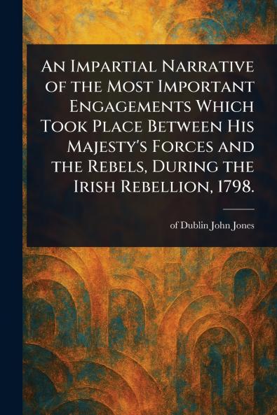 Impartial Narrative of the Most Important Engagements Which Took Place Between His Majesty's Forces and the Rebels During the Irish Rebellion 1798.