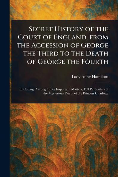 Secret History of the Court of England From the Accession of George the Third to the Death of George the Fourth