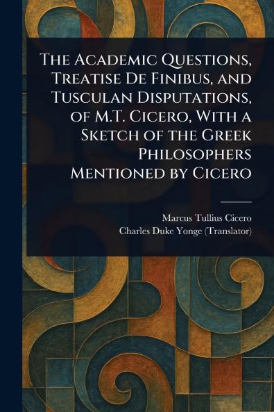Academic Questions Treatise De Finibus and Tusculan Disputations of M.T. Cicero With a Sketch of the Greek Philosophers Mentioned by Cicero