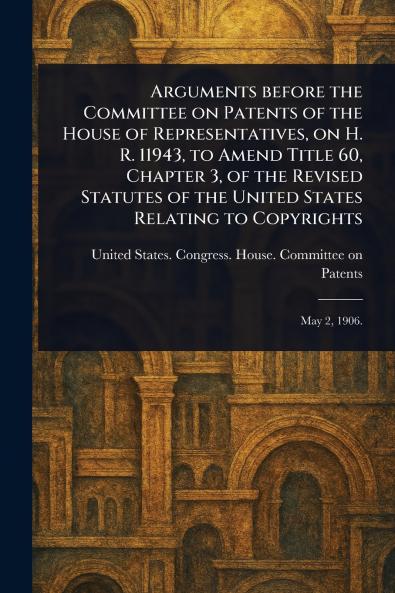 Arguments Before the Committee on Patents of the House of Representatives on H. R. 11943 to Amend Title 60 Chapter 3 of the Revised Statutes of the United States Relating to Copyrights