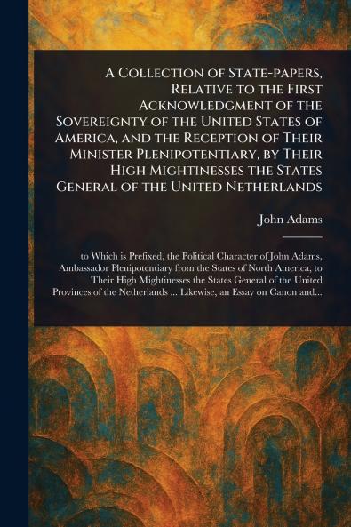 Collection of State-papers Relative to the First Acknowledgment of the Sovereignty of the United States of America and the Reception of Their Minister Plenipotentiary by Their High Mightinesses the States General of the United Netherlands