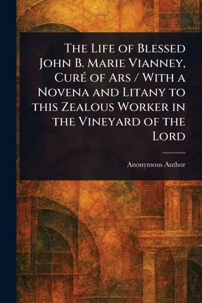 Life of Blessed John B. Marie Vianney Curé of Ars / With a Novena and Litany to This Zealous Worker in the Vineyard of the Lord