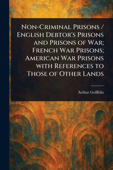 Non-Criminal Prisons / English Debtor's Prisons and Prisons of War; French War Prisons; American War Prisons With References to Those of Other Lands