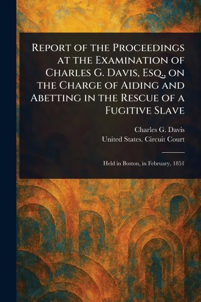 Report of the Proceedings at the Examination of Charles G. Davis Esq. on the Charge of Aiding and Abetting in the Rescue of a Fugitive Slave