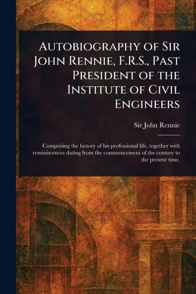 Autobiography of Sir John Rennie F.R.S. Past President of the Institute of Civil Engineers